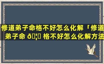 修道弟子命格不好怎么化解「修道弟子命 🦈 格不好怎么化解方法」